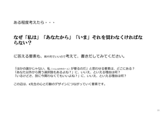 ある程度考えたら・・・
なぜ「私は」「あなたから」「いま」それを買わなくければな
らない？
に答える要素も、断⽚的でいいので考えて、書きだしてみてください。
「ほかの誰かじゃない、私（＝Cu Sの中の一⼈）が要るのだ」と思わせる要素は、どこにある︖
「あなた以外から買う選択肢もあるよね︖」に、いいえ、といえる理由は何︖
「いるけどさ、別に今買わなくてもいいよね︖」に、いいえ、といえる理由は何︖
この辺は、K先⽣の⼼と⾏動のデザインにつながっていく要素です。
19
 