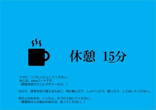 休憩 15分
※ ⼗分に、リフレッシュしてください。
あとは、Extraパートです。
（創造技法のミニレクチャーなど。）
なので、思考を切り替えるために、何か飲んだり、しゃべったり、眠ったり、しておいてください。
机の上のものも、いったん、⽚づけておいてください。
（事務局さんの指示があれば、従ってください。）
40
 