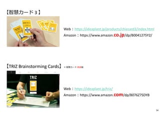 Web︓https://ideaplant.jp/products/chiecard3/index.html
Amazon︓https://www.amazon.co.jp/dp/B0041275Y2/
TRIZ Brainstorming Cards
© Idea Plant
Web︓https://ideaplant.jp/triz/
Amazon︓https://www.amazon.com/dp/B076Z7SDYB
【智慧カード 3 】
【TRIZ Brainstorming Cards】= 智慧カード 英語版
54
 