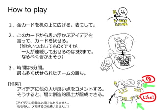 How to play
１．全カードを机の上に広げる。表にして。
２．このカードから思い浮かぶアイデアを
⾔って、カードを伏せる。
（誰がいつ出してもOKですが、
一⼈が連続して出せるのは3枚まで。
なるべく皆が出そう）
３．時間は5分間。
最も多く伏せられたチームの勝ち。
[推奨]
アイデアに他の⼈が良い点をコメントする。
そうすると、場に創造的風土が醸成できる。
（アイデアの記録は必須ではありません。
もちろん、メモするのも構いません。）
 