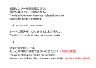 検知センサーが⾼性能になり、
僅かな破れでも、検出される。
The detection sensor becomes high performance,
even slight break is detected.
↓ 漏れが小さすぎて Leakage is very small .....
シートの凹みが、はっきりとはわからない。
The dent of the sheet does not appear clearly.
↓
従来方式では不⼗分。
もっと⾼精度に検出できないだろうか︖（今回の課題）
The conventional method is not sufficient.
How can we find a broken pipe more accurately? (An Issue to be solved)
77
 