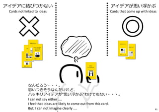 なんだろう・・・。
思いつきそうなんだけれど、
ハッキリアイデアが“思い浮かぶ”わけでもない・・・。
I can not say either ....
I feel that ideas are likely to come out from this card.
But, I can not imagine clearly ....
アイデアに結びつかない
Cards not linked to ideas
アイデアが思い浮かぶ
Cards that come up with ideas
81
 