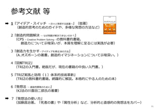 参考文献 等
1『アイデア・スイッチ 〜次々と発想する装置〜』（拙著）
（創造的思考のためのガイドや、多様な発想の方法など）
2『創造的問題解決 ― なぜ問題が解決できないのか︖』
（CPS – Creative Problem Solving - の教科書的書籍。
創造⼒について示唆深いが、本質を理解に⾄るには実践が必要）
3『創造⼒を⽣かす―アイディアを得る38の方法』
（A.オズボーンの著書。創造的イマジネーションについて示唆深い。）
4『図解TRIZ』
（TRIZの入門書。絶版だが、現在の書籍の中良い入門書。）
5『TRIZ実践と効⽤（１）体系的技術革新』
（TRIZの教科書的書籍。網羅的に解説。本格的にやる⼈のための本）
6『発想法 ― 創造性開発のために』
（KJ法の川喜田⼆郎⽒の著書）
７『発想法の使い方』
（加藤昌治著。「死者の書」や「属性分析」など、分析的と直感的の発想法をカバー）
95
 