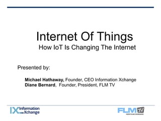 Internet Of Things 
How IoT Is Changing The Internet 
Presented by: 
Michael Hathaway, Founder, CEO Information Xchange 
Diane Bernard, Founder, President, FLM TV 
 