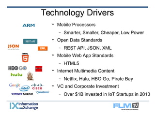 Technology Drivers 
 Mobile Processors 
 Smarter, Smaller, Cheaper, Low Power 
 Open Data Standards 
 REST API, JSON, XML 
 Mobile Web App Standards 
 HTML5 
 Internet Multimedia Content 
 Netflix, Hulu, HBO Go, Pirate Bay 
 VC and Corporate Investment 
 Over $1B invested Venture Capital in IoT Startups in 2013 
 