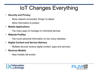 IoT Changes Everything 
 Security and Privacy 
 More network connected “things” to attack 
 More information to protect 
 Mobile Applications 
 Too many apps to manage on individual devices 
 Website Profiles 
 Too much personal information on too many websites 
 Digital Content and Service Delivery 
– Multiple devices receive digital content, apps and services 
 Revenue Models 
 New models will evolve 
 