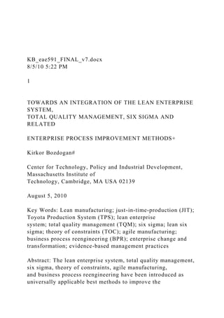 KB_eae591_FINAL_v7.docx
8/5/10 5:22 PM
1
TOWARDS AN INTEGRATION OF THE LEAN ENTERPRISE
SYSTEM,
TOTAL QUALITY MANAGEMENT, SIX SIGMA AND
RELATED
ENTERPRISE PROCESS IMPROVEMENT METHODS+
Kirkor Bozdogan#
Center for Technology, Policy and Industrial Development,
Massachusetts Institute of
Technology, Cambridge, MA USA 02139
August 5, 2010
Key Words: Lean manufacturing; just-in-time-production (JIT);
Toyota Production System (TPS); lean enterprise
system; total quality management (TQM); six sigma; lean six
sigma; theory of constraints (TOC); agile manufacturing;
business process reengineering (BPR); enterprise change and
transformation; evidence-based management practices
Abstract: The lean enterprise system, total quality management,
six sigma, theory of constraints, agile manufacturing,
and business process reengineering have been introduced as
universally applicable best methods to improve the
 