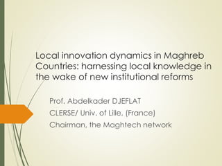 Local innovation dynamics in Maghreb
Countries: harnessing local knowledge in
the wake of new institutional reforms
Prof. Abdelkader DJEFLAT
CLERSE/ Univ. of Lille, (France)
Chairman, the Maghtech network
 