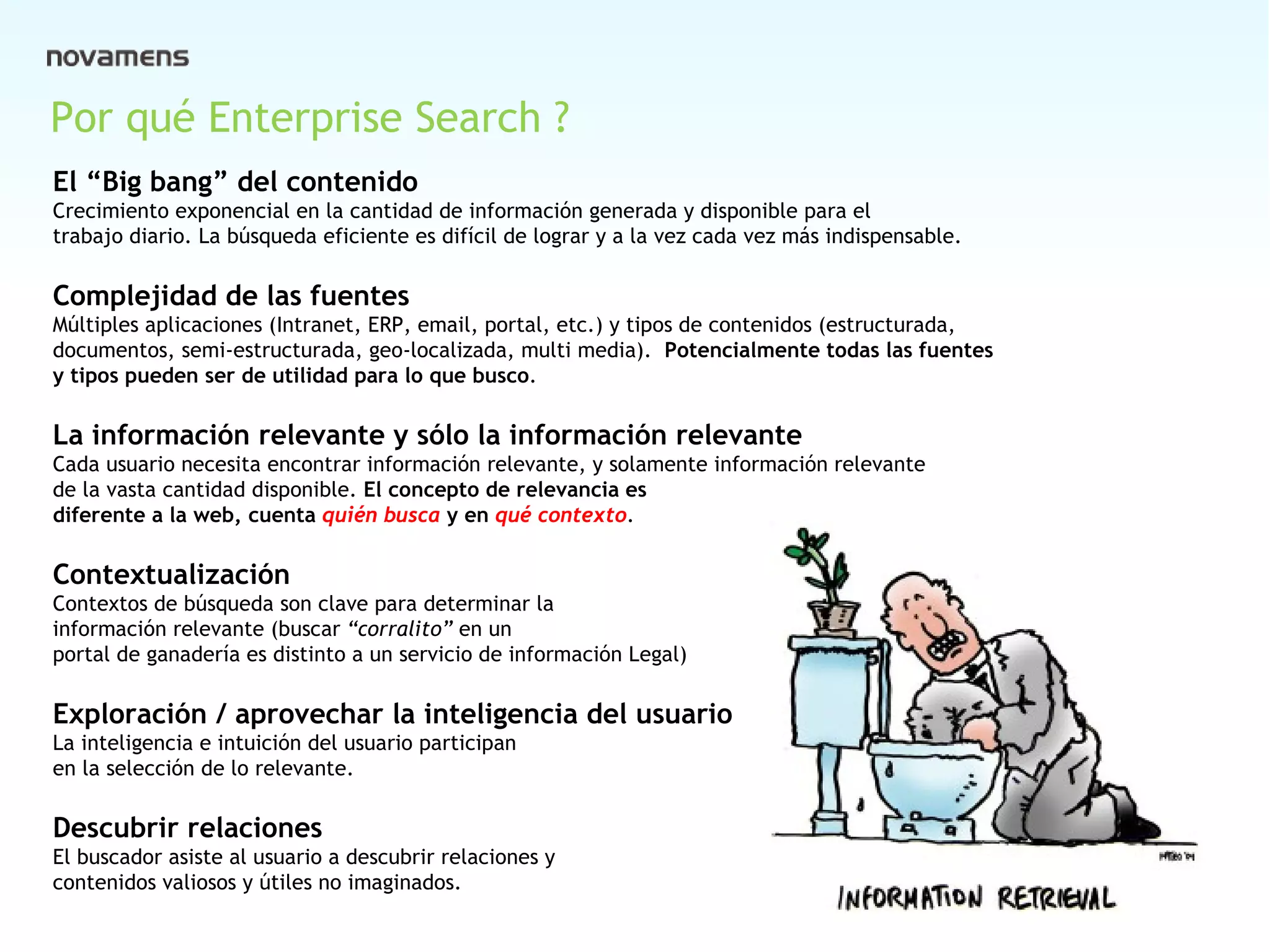Cover Por qué Enterprise Search ? El “Big bang” del contenido Crecimiento exponencial en la cantidad de información generada y disponible para el trabajo diario. La búsqueda eficiente es difícil de lograr y a la vez cada vez más indispensable. Complejidad de las fuentes Múltiples aplicaciones (Intranet, ERP, email, portal, etc.) y tipos de contenidos (estructurada, documentos, semi-estructurada, geo-localizada, multi media).  Potencialmente todas las fuentes  y tipos pueden ser de utilidad para lo que busco .  La información relevante y sólo la información relevante  Cada usuario necesita encontrar información relevante, y solamente información relevante de la vasta cantidad disponible.  El concepto de relevancia es diferente a la web, cuenta  quién busca  y en  qué contexto . Contextualización  Contextos de búsqueda son clave para determinar la información relevante (buscar  “corralito”  en un  portal de ganadería es distinto a un servicio de información Legal) Exploración / aprovechar la inteligencia del usuario  La inteligencia e intuición del usuario participan  en la selección de lo relevante. Descubrir relaciones  El buscador asiste al usuario a descubrir relaciones y  contenidos valiosos y útiles no imaginados. 