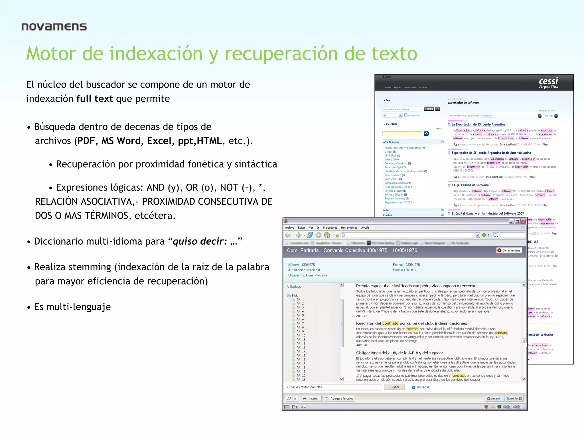 Cover Motor de indexación y recuperación de texto El núcleo del buscador se compone de un motor de  indexación  full text  que permite •  Búsqueda dentro de decenas de tipos de archivos ( PDF, MS Word, Excel, ppt,HTML , etc.). • Recuperación por proximidad fonética y sintáctica • Expresiones lógicas: AND (y), OR (o), NOT (-), *,  RELACIÓN ASOCIATIVA,- PROXIMIDAD CONSECUTIVA DE  DOS O MAS TÉRMINOS, etcétera. •  Diccionario multi-idioma para “ quiso decir: … ”  •  Realiza stemming (indexación de la raíz de la palabra  para mayor eficiencia de recuperación) •  Es multi-lenguaje 