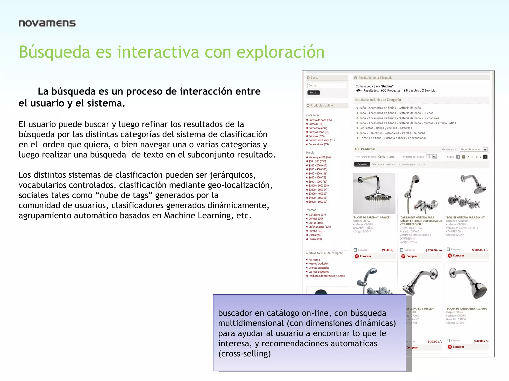 Búsqueda es interactiva con exploración La búsqueda es un proceso de interacción entre  el usuario y el sistema.  El usuario puede buscar y luego refinar los resultados de la  búsqueda por las distintas categorías del sistema de clasificación  en el  orden que quiera, o bien navegar una o varias categorías y  luego realizar una búsqueda  de texto en el subconjunto resultado. Los distintos sistemas de clasificación pueden ser jerárquicos, vocabularios controlados, clasificación mediante geo-localización, sociales tales como “nube de tags” generados por la  comunidad de usuarios, clasificadores generados dinámicamente,  agrupamiento automático basados en Machine Learning, etc. buscador en catálogo on-line, con búsqueda  multidimensional (con dimensiones dinámicas) para ayudar al usuario a encontrar lo que le interesa, y recomendaciones automáticas (cross-selling)  