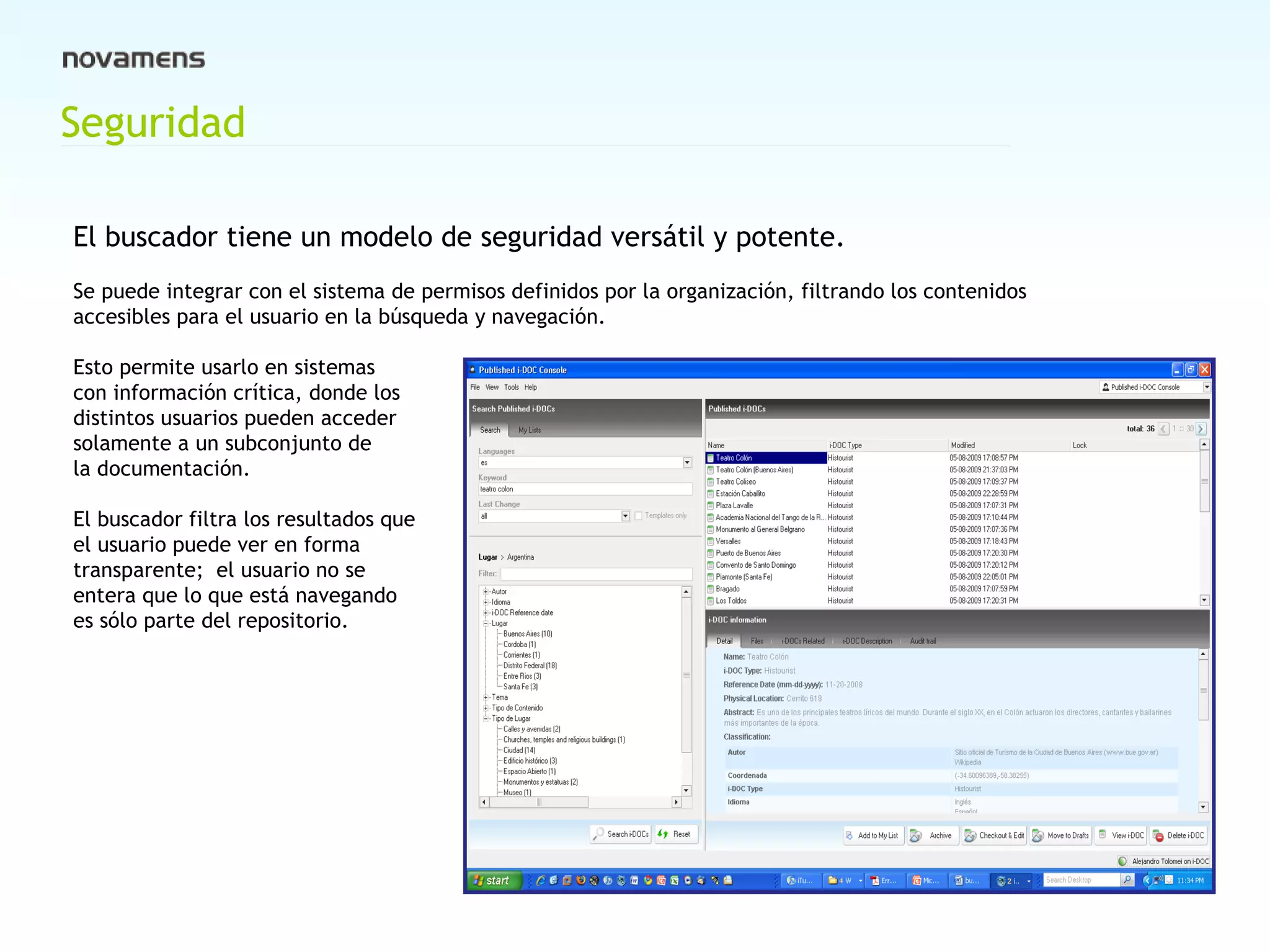 Seguridad El buscador tiene un modelo de seguridad versátil y potente.   Se puede integrar con el sistema de permisos definidos por la organización, filtrando los contenidos accesibles para el usuario en la búsqueda y navegación.  Esto permite usarlo en sistemas  con información crítica, donde los  distintos usuarios pueden acceder  solamente a un subconjunto de  la documentación.   El buscador filtra los resultados que el usuario puede ver en forma  transparente;  el usuario no se entera que lo que está navegando es sólo parte del repositorio. 