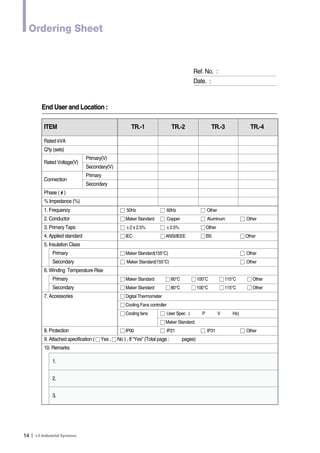 Ordering Sheet 
14Ｉ 
Ref. No. : 
Date. : 
End User and Location : 
ITEM TR.-1 TR.-2 TR.-3 TR.-4 
Rated kVA 
Q’ty (sets) 
Rated Voltage(V) 
Primary(V) 
Secondary(V) 
Connection 
Primary 
Secondary 
Phase (ф) 
% Impedance (%) 
1. Frequency ӭ 50Hz ӭ 60Hz ӭ Other 
2. Conductor ӭ Maker Standard ӭ Copper ӭ Aluminum ӭ Other 
3. Primary Taps ӭ ±2 x 2.5% ӭ ±2.5% ӭ Other 
4. Applied standard ӭ IEC ӭ ANSI/IEEE ӭ BS ӭ Other 
5. Insulation Class 
Primary ӭ Maker Standard(155°C) ӭ Other 
Secondary ӭ Maker Standard(155°C) ӭ Other 
6. Winding Temperature Rise 
Primary ӭ Maker Standard ӭ 80°C ӭ 100°C ӭ 115°C ӭ Other 
Secondary ӭ Maker Standard ӭ 80°C ӭ 100°C ӭ 115°C ӭ Other 
7. Accessories ӭ Digital Thermometer 
ӭ Cooling Fans controller 
ӭ Cooling fans ӭ User Spec . ( P V Hz) 
ӭ Maker Standard. 
8. Protection ӭ IP00 ӭ IP21 ӭ IP31 ӭ Other 
9. Attached specification ( ӭ Yes , ӭ No ) , If “Yes” (Total page : pages) 
10. Remarks 
1. 
2. 
3. 
 