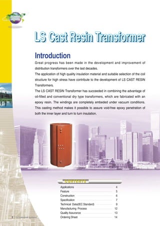 2Ｉ 
Introduction 
Great progress has been made in the development and improvement of 
distribution transformers over the last decades. 
The application of high quality insulation material and suitable selection of the coil 
structure for high stress have contribute to the development of LS CAST RESIN 
Transformers. 
The LS CAST RESIN Transformer has succeeded in combining the advantage of 
oil-filled and conventional dry type transformers, which are fabricated with an 
epoxy resin. The windings are completely embeded under vacuum conditions. 
This casting method makes it possible to assure void-free epoxy penetration of 
both the inner layer and turn to turn insulation. 
Applications 4 
Feature 5 
Construction 6 
Specification 7 
Technical Data(IEC Standard) 9 
Manufacturing Process 12 
Quality Assurance 13 
Ordering Sheet 14 
 