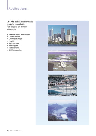 Applications 
LS CAST RESIN Transformers can 
be used in various fields. 
Here are just a few possible 
applications. 
● Indoor and outdoor unit substations 
● Off-shore flatforms 
● Commercial buildings 
● Hospitals 
● Shopping centers 
● Water supplies 
● Traction systems 
● SCR Power supplies 
4Ｉ 
 
