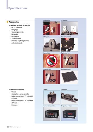 Specification 
Accessories 
● Normally provided accessories 
∙HV & LV terminals 
∙Lifting lugs 
∙Grounding terminals 
∙Name plate 
∙Danger label 
∙Tap terminal link 
∙Protection cap for tap terminal 
∙Anti-vibration pads 
● Optional accessories 
∙Wheels 
∙Cooling fan & temp. controller 
∙Digital thermometer & PT 100 OHM 
8Ｉ 
(1 Phase) 
∙Digital thermometer & PT 100 OHM 
(3 Phase) 
∙Enclosure 
HV terminals LV terminals 
Lifting lugs Grounding terminals 
Danger label Tap terminal link 
Protection cap Anti-vibration pads 
Wheels Cooling fan 
Temperature controller Temperature indicator 
 