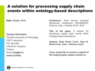 A solution for processing supply chain
events within ontology-­based descriptions
Date:  October,  2016
Contact  information
Tampere  University  of  Technology,
FAST  Laboratory,
P.O.  Box  600,
FIN-­33101  Tampere,
Finland
Email:  fast@tut.fi
www.tut.fi/fast
Conference: 42nd Annual Industrial
Electronics Conference (IECON2016).
Florence, Italy – October 24-­27, 2016
Title of the paper: A solution for
processing supply chain events within
ontology-­based descriptions
Authors: Borja Ramis Ferrer, Wael M.
Mohammed, José L. Martinez Lastra
If you would like to receive a reprint of
the original paper, please contact us
 