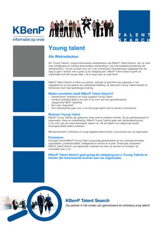 Young talent
Als Webredacteur
De ‘Young Talents’, jonge enthousiaste medewerkers van KBenP Talent Search, zijn op zoek
naar uitdagingen en verdere persoonlijke ontwikkeling in de informatiedienstverlening als
webredacteur. Zij zijn er klaar voor om in dit voortdurend veranderende vakgebied aan de
slag te gaan. Samen met u gaan zij de uitdaging aan. KBenP Talent Search geeft uw
organisatie juist dié impuls waar u al zo lang naar op zoek bent!


KBenP Talent Search is hierin uw partner, doordat zij beschikt over expertise in het
vakgebied en op het gebied van arbeidsbemiddeling. Zij weet écht Young Talent haarfijn te
herkennen door haar jarenlange ervaring.

Welke voordelen biedt KBenP Talent Search?
• Gemotiveerd, ambitieus en hoog opgeleid Young Talent
• Verdere opleiding tijdens de inzet in de vorm van een gecertificeerde,
  vakgerichte HBO+ opleiding
• Een vast, laag tarief
• Een interessante optie voor u om het jonge talent over te nemen in loondienst

Waarom Young Talent
KBenP Young Talents zijn gedreven, leren snel en hebben ambitie. Zij zijn geïnteresseerd in
organisatie, mens en ontwikkeling. KBenP Young Talents gaan een samenwerking aan
in de vorm van een werk-leertraject, waarin zij, net als tijdens hun afgeronde studie,
bovengemiddeld willen presteren.

Met gemotiveerd, ambitieus en hoog opgeleid talent bouwt u structureel aan uw organisatie.

Procedure
Enerzijds wordt KBenP Young Talent zorgvuldig geselecteerd op hun (inter)persoonlijke
capaciteiten, professionaliteit, intelligentie en kennis en kunde. Anderzijds analyseert
KBenP Talent Search uw organisatie, luisteren wij naar uw wensen en brengen wij
voorstellen aan u uit.

KBenP Talent Search gaat graag de uitdaging aan u Young Talents te
bieden die meerwaarde leveren aan uw organisatie.
 