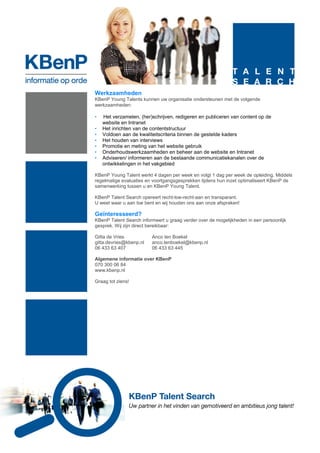 Werkzaamheden
KBenP Young Talents kunnen uw organisatie ondersteunen met de volgende
werkzaamheden:

•   Het verzamelen, (her)schrijven, redigeren en publiceren van content op de
    website en Intranet
•   Het inrichten van de contentstructuur
•   Voldoen aan de kwaliteitscriteria binnen de gestelde kaders
•   Het houden van interviews
•   Promotie en meting van het website gebruik
•   Onderhoudswerkzaamheden en beheer aan de website en Intranet
•   Adviseren/ informeren aan de bestaande communicatiekanalen over de
    ontwikkelingen in het vakgebied

KBenP Young Talent werkt 4 dagen per week en volgt 1 dag per week de opleiding. Middels
regelmatige evaluaties en voortgangsgesprekken tijdens hun inzet optimaliseert KBenP de
samenwerking tussen u en KBenP Young Talent.

KBenP Talent Search opereert recht-toe-recht-aan en transparant.
U weet waar u aan toe bent en wij houden ons aan onze afspraken!

Geïnteresseerd?
KBenP Talent Search informeert u graag verder over de mogelijkheden in een persoonlijk
gesprek. Wij zijn direct bereikbaar:

Gitta de Vries           Anco ten Boekel
gitta.devries@kbenp.nl   anco.tenboekel@kbenp.nl
06 433 63 407            06 433 63 445

Algemene informatie over KBenP
070 300 06 84
www.kbenp.nl

Graag tot ziens!
 