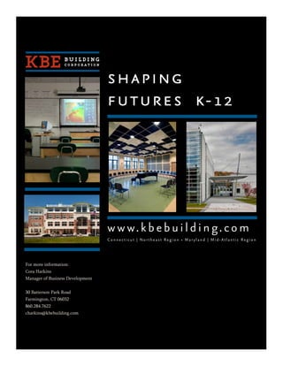 shaping
                                  futures k-12




                                  w w w. k b e b u i l d i n g. c o m
                                  Connecticut | Northeast Region • Maryland | Mid-Atlantic Region




For more information:
Cora Harkins
Manager of Business Development


30 Batterson Park Road
Farmington, CT 06032
860.284.7622
charkins@kbebuilding.com
 