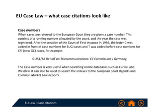 EU Law : Case citations
EU Case Law – what case citations look like
Case numbers
When cases are referred to the European Court they are given a case number. This 
consists of a running number allocated by the court, and the year the case was 
registered. After the creation of the Court of First Instance in 1989, the letter C was 
added in front of case numbers for EUCJ cases and T was added before case numbers for 
CFI (now GC) cases, for example:
C‐251/88 Re VAT on Telecommunications: EC Commission v Germany, 
The Case number is very useful when searching online databases such as Eurlex and 
Westlaw. It can also be used to search the indexes to the European Court Reports and 
Common Market Law Reports.
 