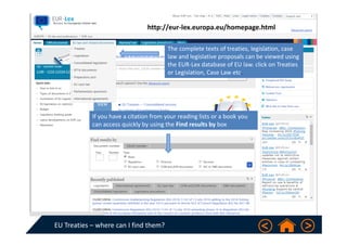 EU Treaties – where can I find them?
The complete texts of treaties, legislation, case 
law and legislative proposals can be viewed using 
the EUR‐Lex database of EU law. click on Treaties 
or Legislation, Case Law etc.
http://eur‐lex.europa.eu/homepage.html
If you have a citation from your reading lists or a book you 
can access quickly by using the Find results by box 
 