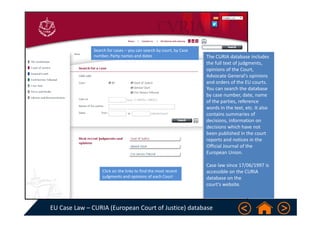 EU Case Law – CURIA (European Court of Justice) database 
Click on the links to find the most recent 
judgments and opinions of each Court  
Search for cases – you can search by court, by Case 
number, Party names and dates The CURIA database includes 
the full text of judgments, 
opinions of the Court, 
Advocate General's opinions 
and orders of the EU courts. 
You can search the database 
by case number, date, name 
of the parties, reference 
words in the text, etc. It also 
contains summaries of 
decisions, information on 
decisions which have not 
been published in the court 
reports and notices in the 
Official Journal of the 
European Union.
Case law since 17/06/1997 is 
accessible on the CURIA 
database on the 
court's website.
 