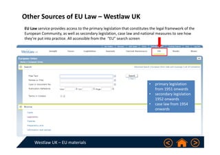 Westlaw UK – EU materials
Other Sources of EU Law – Westlaw UK
• primary legislation 
from 1951 onwards 
• secondary legislation 
1952 onwards   
• case law from 1954 
onwards   
EU Law service provides access to the primary legislation that constitutes the legal framework of the 
European Community, as well as secondary legislation, case law and national measures to see how 
they’re put into practice. All accessible from the  “EU” search screen
 