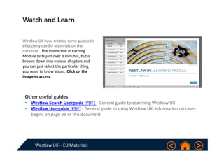 Westlaw UK – EU Materials
Westlaw UK have created some guides to  
effectively use EU Materials on the 
database.  The interactive eLearning 
Module lasts just over 3 minutes, but is 
broken down into various chapters and 
you can just select the particular thing 
you want to know about. Click on the 
image to access.
Other useful guides
• Westlaw Search Userguide [PDF] ‐ General guide to searching Westlaw UK
• Westlaw Userguide [PDF] ‐ General guide to using Westlaw UK. Information on cases 
begins on page 29 of this document
Watch and Learn
 