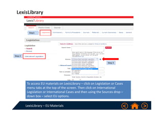 LexisLibrary – EU Materials
LexisLibrary
To access EU materials on LexisLibrary – click on Legislation or Cases 
menu tabs at the top of the screen. Then click on International 
Legislation or International Cases and then using the Sources drop –
down box – select EU options.
Step1
Step 2
Step 3
 