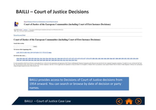 BAILLI  – Court of Justice Case Law
BAILLI – Court of Justice Decisions
BAILLI provides access to Decisions of Court of Justice decisions from 
1954 onward. You can search or browse by date of decision or party 
names.
 