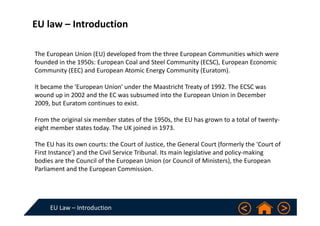 EU Law – Introduction
EU law – Introduction 
The European Union (EU) developed from the three European Communities which were 
founded in the 1950s: European Coal and Steel Community (ECSC), European Economic 
Community (EEC) and European Atomic Energy Community (Euratom). 
It became the 'European Union' under the Maastricht Treaty of 1992. The ECSC was 
wound up in 2002 and the EC was subsumed into the European Union in December 
2009, but Euratom continues to exist.
From the original six member states of the 1950s, the EU has grown to a total of twenty‐
eight member states today. The UK joined in 1973.
The EU has its own courts: the Court of Justice, the General Court (formerly the 'Court of 
First Instance') and the Civil Service Tribunal. Its main legislative and policy‐making 
bodies are the Council of the European Union (or Council of Ministers), the European 
Parliament and the European Commission. 
 
