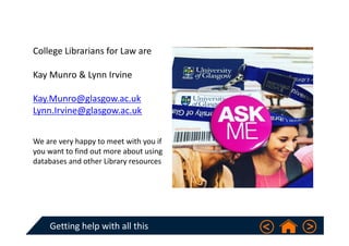Getting help with all this 
College Librarians for Law are
Kay Munro & Lynn Irvine
Kay.Munro@glasgow.ac.uk
Lynn.Irvine@glasgow.ac.uk
We are very happy to meet with you if 
you want to find out more about using 
databases and other Library resources  
 