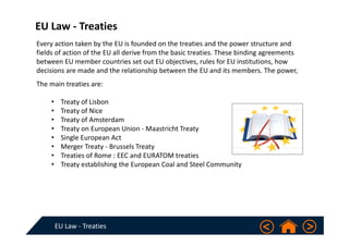 EU Law ‐ Treaties
EU Law ‐ Treaties
The main treaties are:
• Treaty of Lisbon
• Treaty of Nice
• Treaty of Amsterdam
• Treaty on European Union ‐ Maastricht Treaty
• Single European Act
• Merger Treaty ‐ Brussels Treaty
• Treaties of Rome : EEC and EURATOM treaties
• Treaty establishing the European Coal and Steel Community
Every action taken by the EU is founded on the treaties and the power structure and 
fields of action of the EU all derive from the basic treaties. These binding agreements 
between EU member countries set out EU objectives, rules for EU institutions, how 
decisions are made and the relationship between the EU and its members. The power, 
 