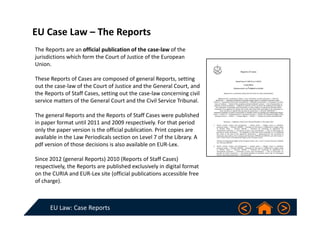 EU Law: Case Reports
EU Case Law – The Reports 
The Reports are an official publication of the case‐law of the 
jurisdictions which form the Court of Justice of the European 
Union.
These Reports of Cases are composed of general Reports, setting 
out the case‐law of the Court of Justice and the General Court, and 
the Reports of Staff Cases, setting out the case‐law concerning civil 
service matters of the General Court and the Civil Service Tribunal.
The general Reports and the Reports of Staff Cases were published 
in paper format until 2011 and 2009 respectively. For that period 
only the paper version is the official publication. Print copies are 
available in the Law Periodicals section on Level 7 of the Library. A 
pdf version of those decisions is also available on EUR‐Lex.
Since 2012 (general Reports) 2010 (Reports of Staff Cases) 
respectively, the Reports are published exclusively in digital format 
on the CURIA and EUR‐Lex site (official publications accessible free 
of charge). 
 