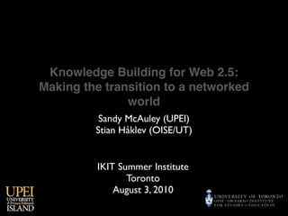 Knowledge Building for Web 2.5:
Making the transition to a networked
               world
          Sandy McAuley (UPEI)
         Stian Håklev (OISE/UT)


          IKIT Summer Institute
                 Toronto
              August 3, 2010
 