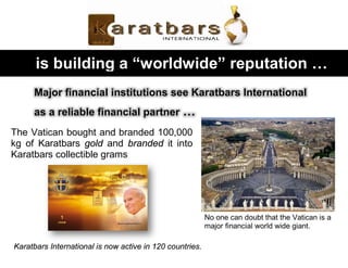 is building a “worldwide” reputation …
Major financial institutions see Karatbars International
as a reliable financial partner …
The Vatican bought and branded 100,000
kg of Karatbars gold and branded it into
Karatbars collectible grams
No one can doubt that the Vatican is a
major financial world wide giant.
Karatbars International is now active in 120 countries.
 