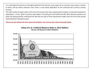 It is undeniable that America is thoroughly addicted to fiat stimulus. Every aspect of our economy, from stocks, to bonds,
to banks, and by indirect extension main street, is now utterly dependent on the continued 24/7 currency creation
bonanza.
The stock market no longer rallies to the tune of increased retail sales, growing export markets or improved employment
expectations. In fact, “good” economic news today is met with panic and market sell-offs! Why? Because investors and
banks still playing equities understand full well that any sign of fiscal improvement might mean the end of the private
Federal Reserve’s QE pajama party.
They know that without the Fed’s opiate-laced lifeline, the economy dies a fast and painful death.
Value of a $ 1 Federal Reserve Note in 1913 Dollars
Source: US Bureau of Labor Statistics
 