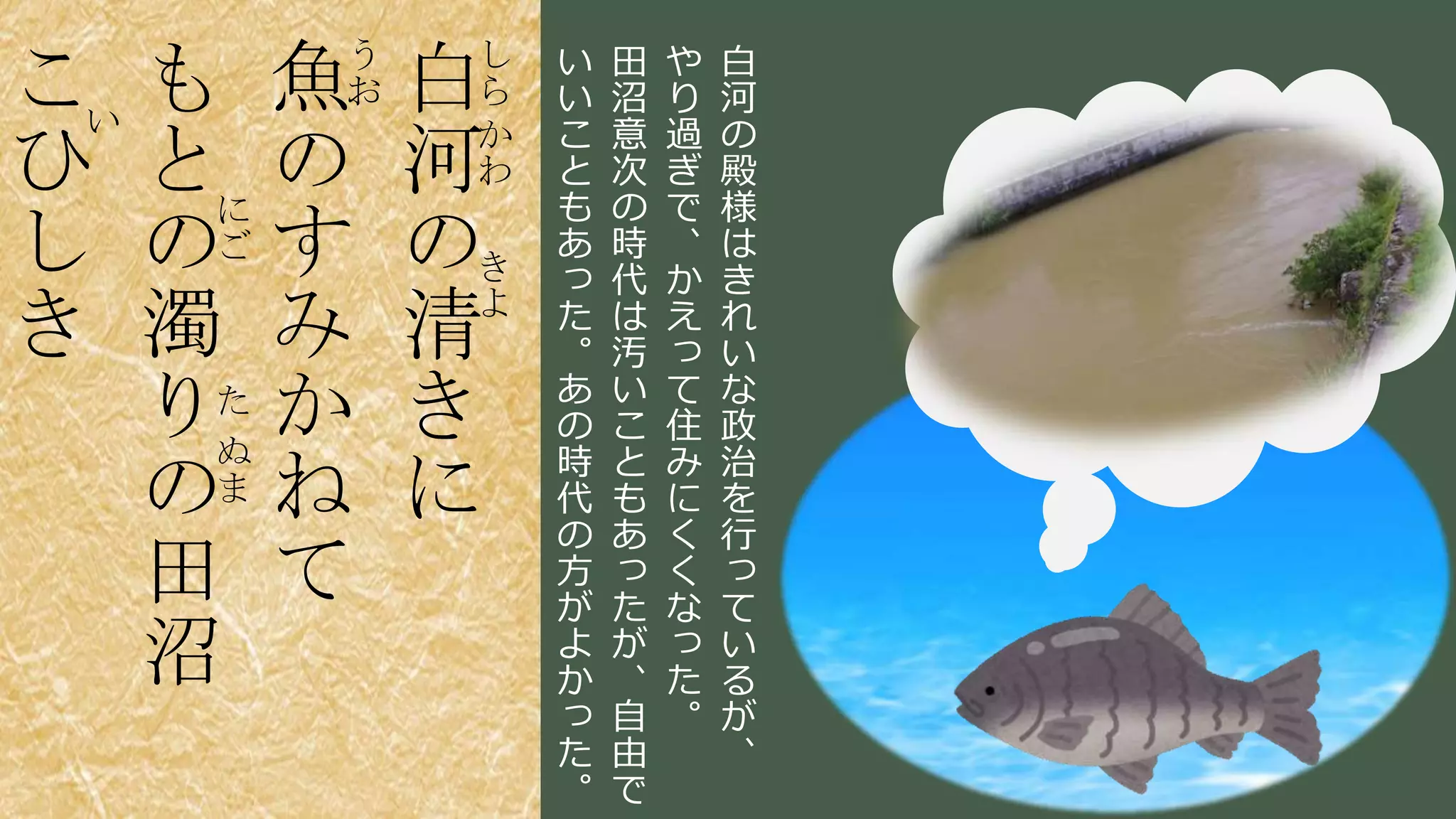 稲葉 通太 Michio Inaba
し
ら
か
わ
き
よ
白
河
の
清
き
に
う
お魚
の
す
み
か
ね
て
に
ご
た
ぬ
ま
も
と
の
濁
り
の
田
沼
い
こ
ひ
し
き
白
河
の
殿
様
は
き
れ
い
な
政
治
を
行
っ
て
い
る
が
、
や
り
過
ぎ
で
、
か
え
っ
て
住
み
に
く
く
な
っ
た
。
田
沼
意
次
の
時
代
は
汚
い
こ
と
も
あ
っ
た
が
、
自
由
で
い
い
こ
と
も
あ
っ
た
。
あ
の
時
代
の
方
が
よ
か
っ
た
。
 