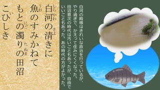 稲葉 通太 Michio Inaba
し
ら
か
わ
き
よ
白
河
の
清
き
に
う
お魚
の
す
み
か
ね
て
に
ご
た
ぬ
ま
も
と
の
濁
り
の
田
沼
い
こ
ひ
し
き
白
河
の
殿
様
は
き
れ
い
な
政
治
を
行
っ
て
い
る
が
、
や
り
過
ぎ
で
、
か
え
っ
て
住
み
に
く
く
な
っ
た
。
田
沼
意
次
の
時
代
は
汚
い
こ
と
も
あ
っ
た
が
、
自
由
で
い
い
こ
と
も
あ
っ
た
。
あ
の
時
代
の
方
が
よ
か
っ
た
。
 