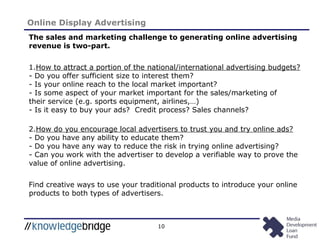 10
Online Display Advertising
The sales and marketing challenge to generating online advertising
revenue is two-part.
1.How to attract a portion of the national/international advertising budgets?
- Do you offer sufficient size to interest them?
- Is your online reach to the local market important?
- Is some aspect of your market important for the sales/marketing of
their service (e.g. sports equipment, airlines,…)
- Is it easy to buy your ads? Credit process? Sales channels?
2.How do you encourage local advertisers to trust you and try online ads?
- Do you have any ability to educate them?
- Do you have any way to reduce the risk in trying online advertising?
- Can you work with the advertiser to develop a verifiable way to prove the
value of online advertising.
Find creative ways to use your traditional products to introduce your online
products to both types of advertisers.
 