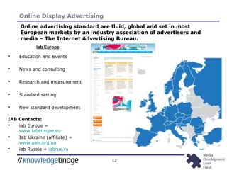 12
Online Display Advertising
Online advertising standard are fluid, global and set in most
European markets by an industry association of advertisers and
media – The Internet Advertising Bureau.
iab Europe
 Education and Events
 News and consulting
 Research and measurement
 Standard setting
 New standard development
IAB Contacts:
 iab Europe =
www.iabeurope.eu
 Iab Ukraine (affiliate) =
www.uair.org.ua
 iab Russia = iabrus.ru
 