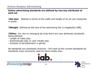 13
Online Display Advertising
Online advertising standards are defined by two key attributes of
each ad.
Ad size: Defined in terms of the width and length of an ad unit measured
in pixels.
Weight: Defined as the size of the advertising file in megabytes (MB).
Other: For new or emerging ad units there are new attributes constantly
being defined:
- Length of video play
- Automatically play or user initiate play
- Duration of ad placement in games
Ad standards are constantly evolving – let’s look at the current standards ad
standards most commonly used for news media sites.
 