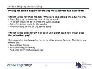 14
Online Display Advertising
Pricing for online display advertising must address two questions:
What is the revenue model? What are you selling the advertisers?
- Fixed Price by position; by time of day or week
- Price per thousand ad impressions (CPM Pricing)
- Price Per Action taken by the reader
- Hybrid pricing of two of the above items
What is the price level? For each unit purchased how much does
the advertiser pay?
Setting pricing levels require you to consider several factors. The three key
factors are:
- Competitive Prices
- Ad Availability/Inventory
- Audience size/reach/uniqueness
 