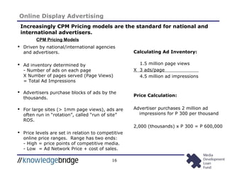 16
Online Display Advertising
Increasingly CPM Pricing models are the standard for national and
international advertisers.
CPM Pricing Models
 Driven by national/international agencies
and advertisers.
 Ad inventory determined by
- Number of ads on each page
X Number of pages served (Page Views)
= Total Ad Impressions
 Advertisers purchase blocks of ads by the
thousands.
 For large sites (> 1mm page views), ads are
often run in “rotation”, called “run of site”
ROS.
 Price levels are set in relation to competitive
online price ranges. Range has two ends:
- High = price points of competitive media.
- Low = Ad Network Price + cost of sales.
Calculating Ad Inventory:
1.5 million page views
X 3 ads/page
4.5 million ad impressions
Price Calculation:
Advertiser purchases 2 million ad
impressions for P 300 per thousand
2,000 (thousands) x P 300 = P 600,000
 