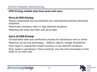 17
Online Display Advertising
CPM Pricing models also have pros and cons.
Pro’s of CPM Pricing:
Easily understood and incorporated into national/international advertiser
programs.
Maximizes inventory value in high demand situations
Rotating ads keep site fresh and up-to-date
Con’s of CPM Pricing:
Complicated sales and verification process for advertisers new to online
Requires ad serving technology – AdRiver, OpenX, Google DoubleClick
Can result in substantial unsold inventory in low demand situations
Can result in advertisers “cherry-picking” only the best times/days of the
week to run their ads
 