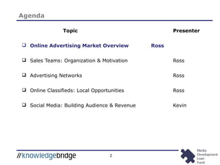 2
Topic Presenter
 Online Advertising Market Overview Ross
 Sales Teams: Organization & Motivation Ross
 Advertising Networks Ross
 Online Classifieds: Local Opportunities Ross
 Social Media: Building Audience & Revenue Kevin
Agenda
 