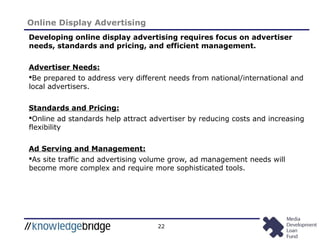 22
Online Display Advertising
Developing online display advertising requires focus on advertiser
needs, standards and pricing, and efficient management.
Advertiser Needs:
Be prepared to address very different needs from national/international and
local advertisers.
Standards and Pricing:
Online ad standards help attract advertiser by reducing costs and increasing
flexibility
Ad Serving and Management:
As site traffic and advertising volume grow, ad management needs will
become more complex and require more sophisticated tools.
 