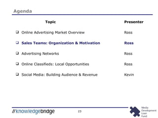 23
Topic Presenter
 Online Advertising Market Overview Ross
 Sales Teams: Organization & Motivation Ross
 Advertising Networks Ross
 Online Classifieds: Local Opportunities Ross
 Social Media: Building Audience & Revenue Kevin
Agenda
 