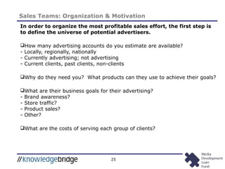 25
Sales Teams: Organization & Motivation
In order to organize the most profitable sales effort, the first step is
to define the universe of potential advertisers.
How many advertising accounts do you estimate are available?
- Locally, regionally, nationally
- Currently advertising; not advertising
- Current clients, past clients, non-clients
Why do they need you? What products can they use to achieve their goals?
What are their business goals for their advertising?
- Brand awareness?
- Store traffic?
- Product sales?
- Other?
What are the costs of serving each group of clients?
 